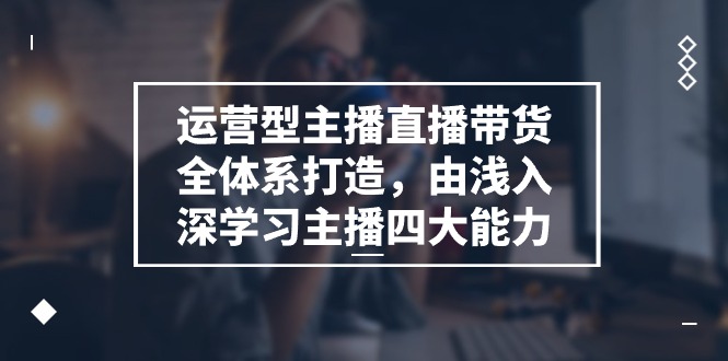 运营型主播直播带货全体系打造，由浅入深学习主播四大能力（9节）-一起网创