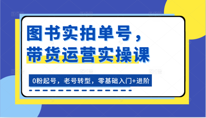 图书实拍单号，带货运营实操课：0粉起号，老号转型，零基础入门+进阶-一起网创