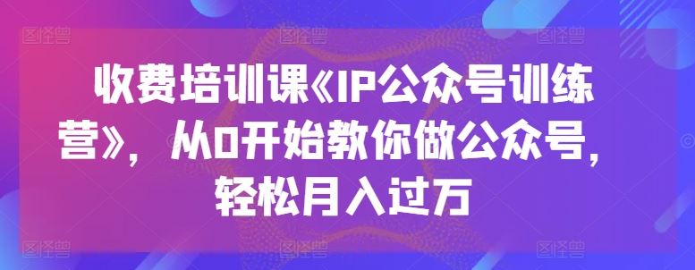 收费培训课《IP公众号训练营》，从0开始教你做公众号，轻松月入过万-一起网创