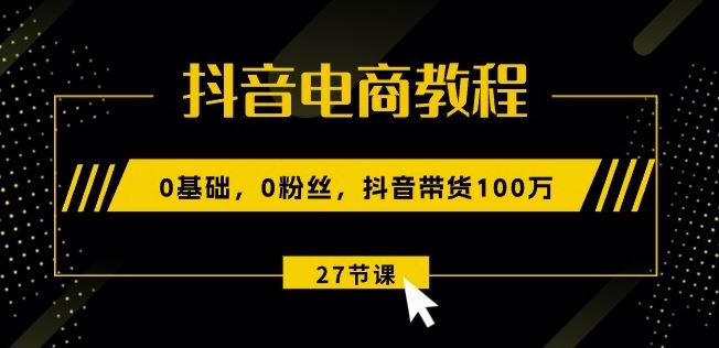 抖音电商教程：0基础，0粉丝，抖音带货100w(27节视频课)-一起网创
