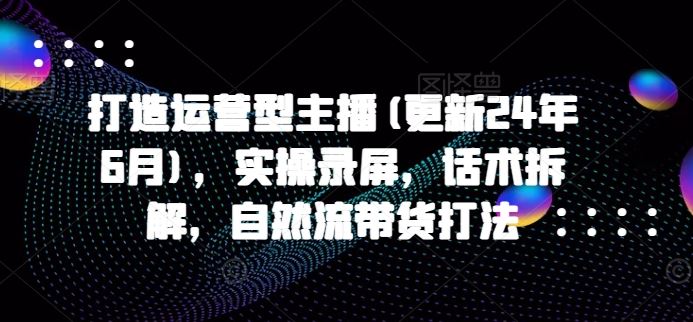 打造运营型主播(更新24年6月)，实操录屏，话术拆解，自然流带货打法-一起网创