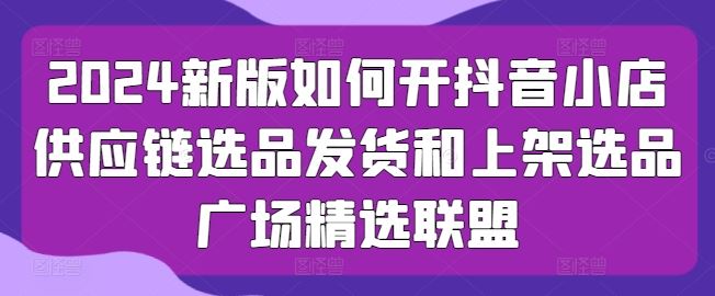 2024新版如何开抖音小店供应链选品发货和上架选品广场精选联盟-一起网创