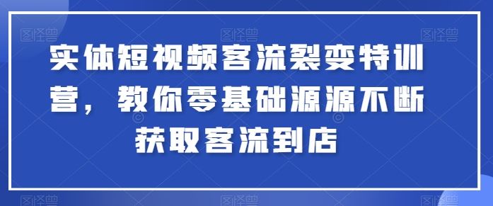 实体短视频客流裂变特训营，教你零基础源源不断获取客流到店-一起网创