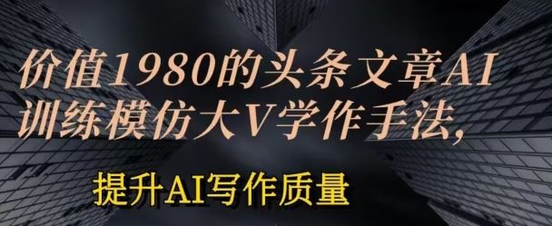 价值1980头条文章AI投喂训练模仿大v写作手法，提升AI写作质量【揭秘】-一起网创