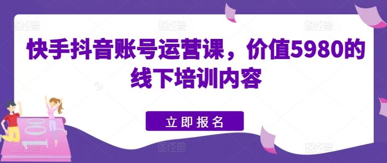 快手抖音账号运营课，价值5980的线下培训内容-一起网创