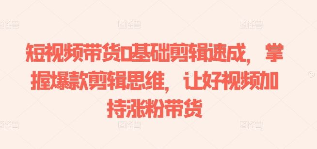 短视频带货0基础剪辑速成，掌握爆款剪辑思维，让好视频加持涨粉带货-一起网创