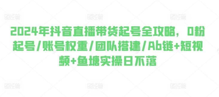 2024年抖音直播带货起号全攻略，0粉起号/账号权重/团队搭建/Ab链+短视频+鱼塘实操日不落-一起网创
