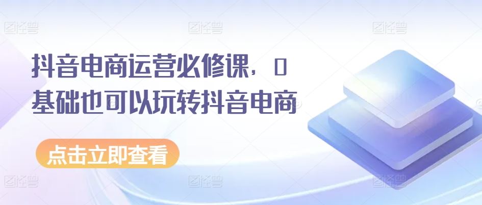 抖音电商运营必修课，0基础也可以玩转抖音电商-一起网创