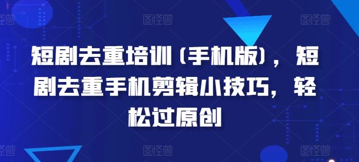 短剧去重培训(手机版)，短剧去重手机剪辑小技巧，轻松过原创-一起网创