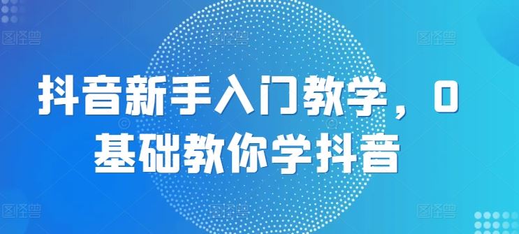 抖音新手入门教学，0基础教你学抖音-一起网创