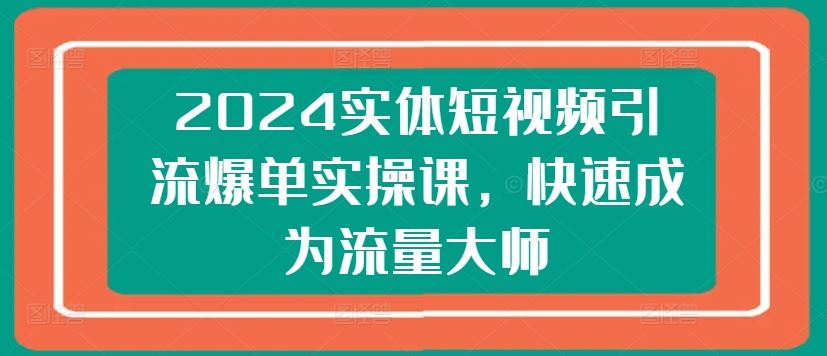 2024实体短视频引流爆单实操课，快速成为流量大师-一起网创