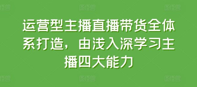 运营型主播直播带货全体系打造，由浅入深学习主播四大能力-一起网创