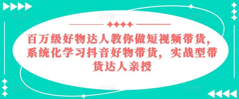 百万级好物达人教你做短视频带货，系统化学习抖音好物带货，实战型带货达人亲授-一起网创