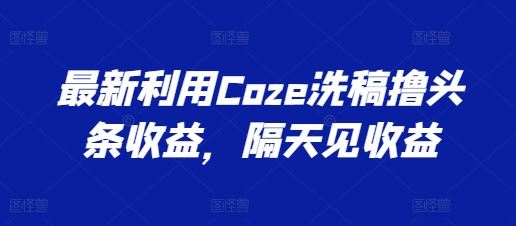 最新利用Coze洗稿撸头条收益，隔天见收益【揭秘】-一起网创