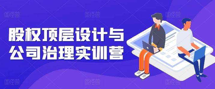 股权顶层设计与公司治理实训营，补全股权短板/守住控制权底线/熟悉4大注册信息/规避3大法律风险-一起网创