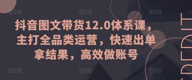 抖音图文带货12.0体系课，主打全品类运营，快速出单拿结果，高效做账号-一起网创