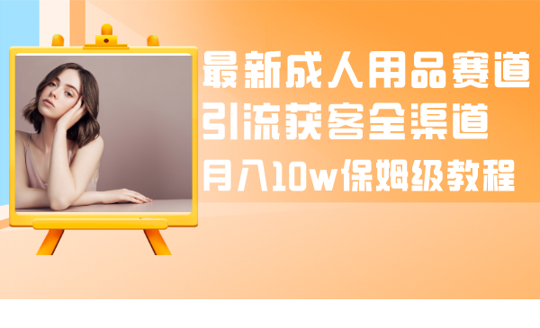 （8309期）最新成人用品赛道引流获客全渠道，月入10w保姆级教程-一起网创