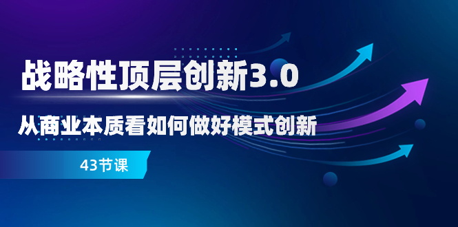 （8306期）战略性 顶层创新-3.0，从商业本质看如何做好模式创新（43节课）-一起网创