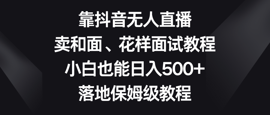（8364期）靠抖音无人直播，卖和面、花样面试教程，小白也能日入500+，落地保姆级教程-一起网创