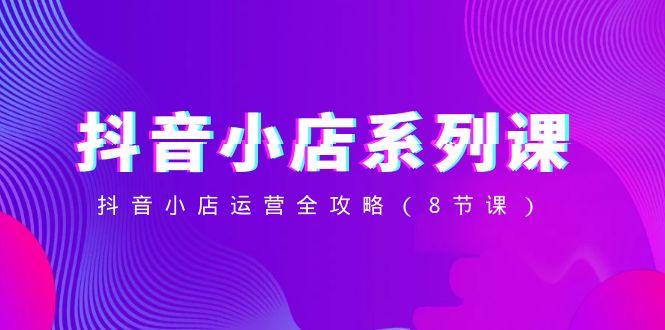 （8415期）抖音小店-系列课，抖音小店运营全攻略（8节课）-一起网创