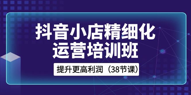 （8391期）抖音小店-精细化运营培训班，提升更高利润（38节课）-一起网创