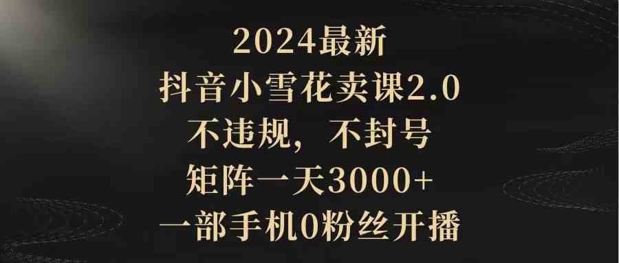 （9639期）2024最新抖音小雪花卖课2.0 不违规 不封号 矩阵一天3000+一部手机0粉丝开播-一起网创