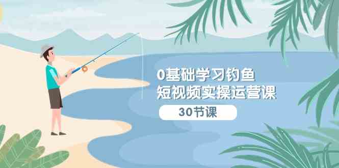 （9672期）0基础学习钓鱼短视频实操运营课：认知篇/定位篇/工具篇/内容篇/运营篇-一起网创