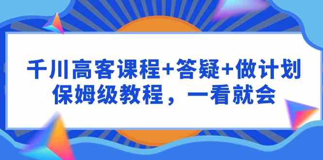 （9664期）千川 高客课程+答疑+做计划，保姆级教程，一看就会-一起网创