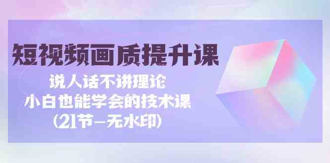 （9659期）短视频-画质提升课，说人话不讲理论，小白也能学会的技术课(21节-无水印)-一起网创