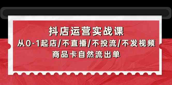 （9705期）抖店运营实战课：从0-1起店/不直播/不投流/不发视频/商品卡自然流出单-一起网创