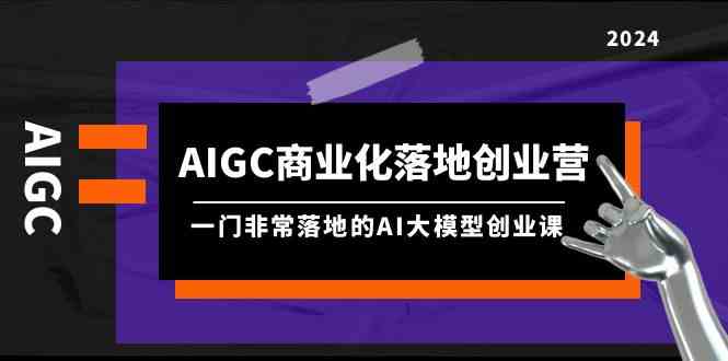 （9759期）AIGC-商业化落地创业营，一门非常落地的AI大模型创业课（8节课+资料）-一起网创