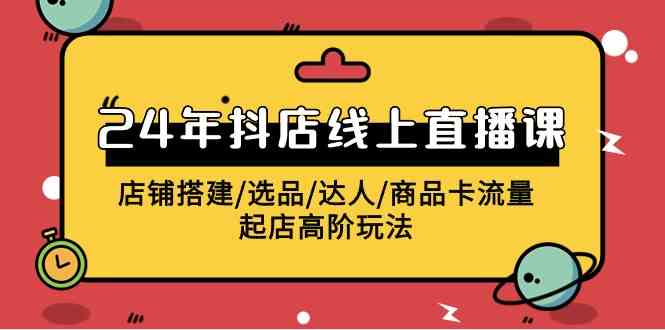 （9812期）2024年抖店线上直播课，店铺搭建/选品/达人/商品卡流量/起店高阶玩法-一起网创