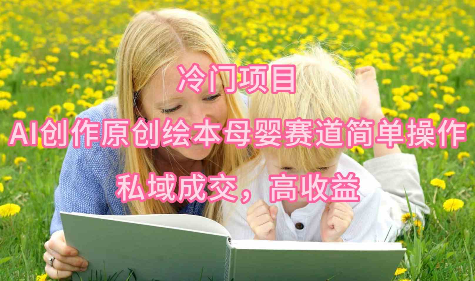 （9726期）冷门项目，AI创作原创绘本母婴赛道简单操作，私域成交，高收益-一起网创