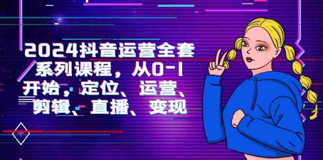 （9770期）2024抖音运营-全套系列课程，从0-1开始，定位、运营、剪辑、直播、变现-一起网创