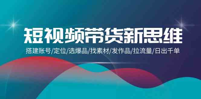 （9837期）短视频带货新思维：搭建账号/定位/选爆品/找素材/发作品/拉流量/日出千单-一起网创