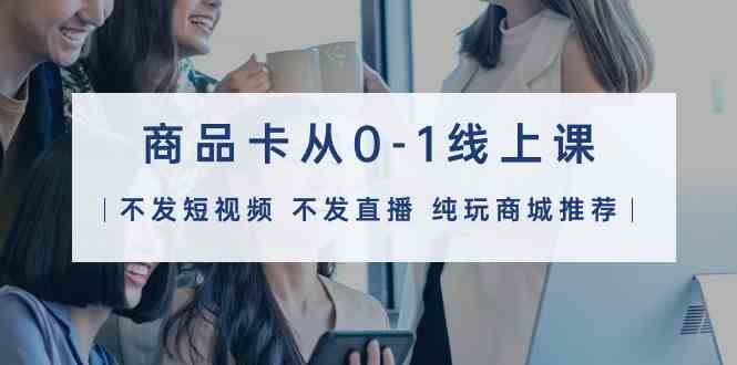 （9834期）商品卡从0-1线上课（不发短视频 不发直播 纯玩商城推荐）32节课-一起网创