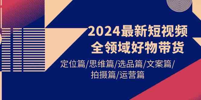 （9818期）2024最新短视频全领域好物带货 定位篇/思维篇/选品篇/文案篇/拍摄篇/运营篇-一起网创