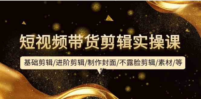 （9887期）短视频带货剪辑实操课：基础剪辑/进阶剪辑/制作封面/不露脸剪辑/素材/等等-一起网创
