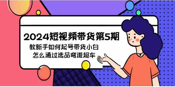 （9844期）2024短视频带货第5期，教新手如何起号，带货小白怎么通过选品弯道超车-一起网创