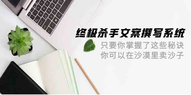 （9928期）终极 杀手文案-撰写系统 只要你掌握了这些秘诀 你可以在沙漠里卖沙子-42节-一起网创