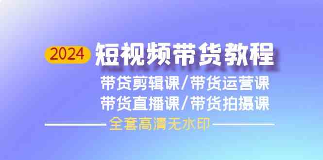 （9929期）2024短视频带货教程，剪辑课+运营课+直播课+拍摄课（全套高清无水印）-一起网创