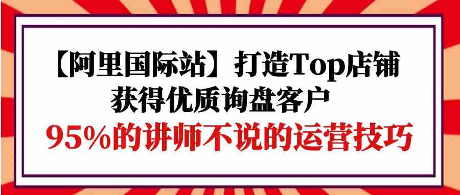 （9976期）【阿里国际站】打造Top店铺-获得优质询盘客户，95%的讲师不说的运营技巧-一起网创