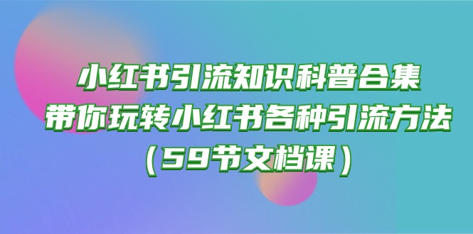 （10223期）小红书引流知识科普合集，带你玩转小红书各种引流方法（59节文档课）-一起网创
