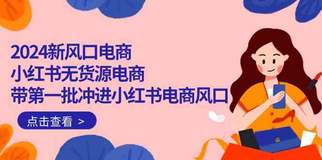 （10129期）2024新风口电商，小红书无货源电商，带第一批冲进小红书电商风口（18节）-一起网创