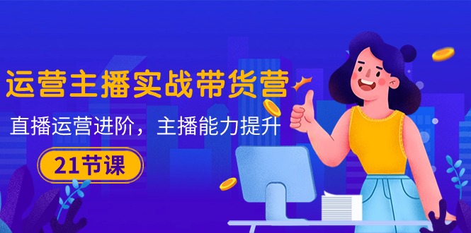 （10511期）运营主播·实战带货营：直播运营 进阶，主播 能力提升（21节课）-一起网创