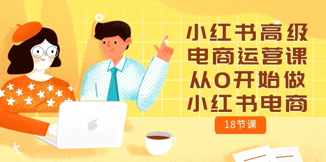 （10317期）小红书高级电商运营课，从0开始做小红书电商（18节课）-一起网创