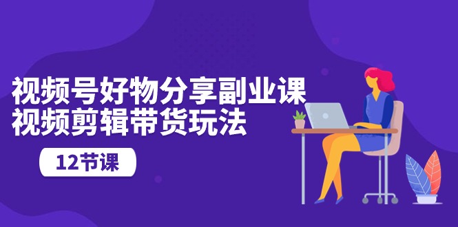 （10316期）视频号好物分享副业课，视频剪辑带货玩法（12节课）-一起网创