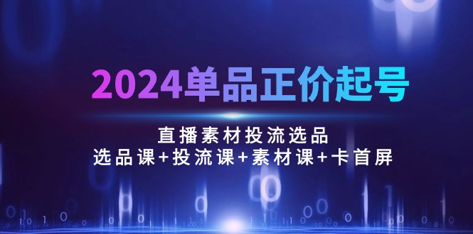 （10297期）2024单品正价起号，直播素材投流选品：选品课+投流课+素材课+卡首屏/100节-一起网创