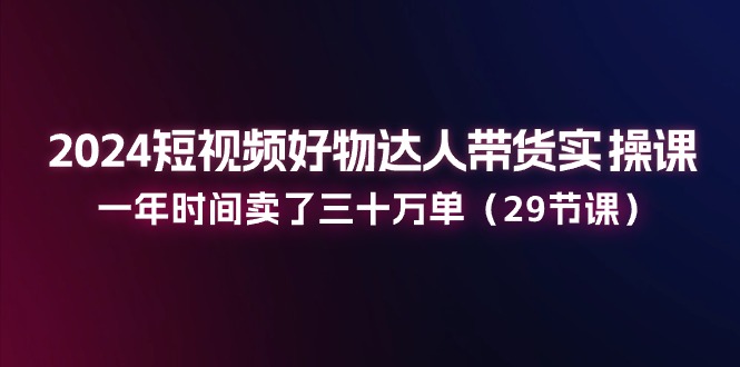 2024短视频好物达人带货实操课：一年时间卖了三十万单（29节课）-一起网创