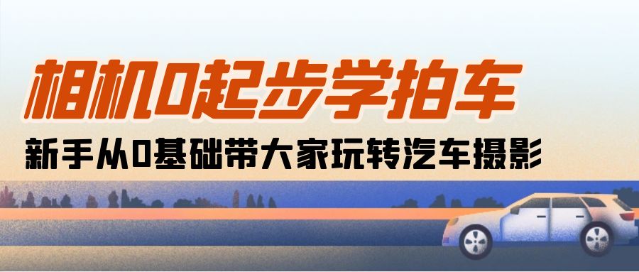 （10657期）相机0起步学拍车：新手从0基础带大家玩转汽车摄影（18节课）-一起网创